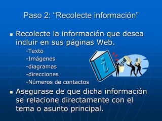 Paso 2: “Recolecte información”
 Recolecte la información que desea
incluir en sus páginas Web.
-Texto
-Imágenes
-diagramas
-direcciones
-Números de contactos
 Asegurase de que dicha información
se relacione directamente con el
tema o asunto principal.
 
