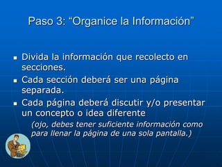 Paso 3: “Organice la Información”
 Divida la información que recolecto en
secciones.
 Cada sección deberá ser una página
separada.
 Cada página deberá discutir y/o presentar
un concepto o idea diferente
(ojo, debes tener suficiente información como
para llenar la página de una sola pantalla.)
 