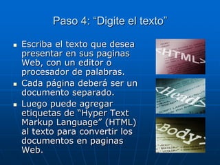 Paso 4: “Digite el texto”
 Escriba el texto que desea
presentar en sus paginas
Web, con un editor o
procesador de palabras.
 Cada página deberá ser un
documento separado.
 Luego puede agregar
etiquetas de “Hyper Text
Markup Language” (HTML)
al texto para convertir los
documentos en paginas
Web.
 