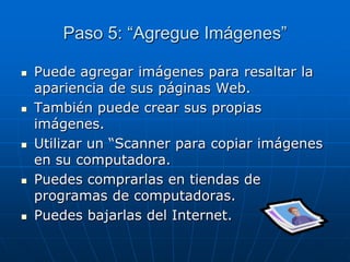 Paso 5: “Agregue Imágenes”
 Puede agregar imágenes para resaltar la
apariencia de sus páginas Web.
 También puede crear sus propias
imágenes.
 Utilizar un “Scanner para copiar imágenes
en su computadora.
 Puedes comprarlas en tiendas de
programas de computadoras.
 Puedes bajarlas del Internet.
 