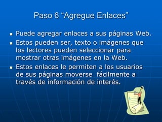 Paso 6 “Agregue Enlaces”
 Puede agregar enlaces a sus páginas Web.
 Estos pueden ser, texto o imágenes que
los lectores pueden seleccionar para
mostrar otras imágenes en la Web.
 Estos enlaces le permiten a los usuarios
de sus páginas moverse fácilmente a
través de información de interés.
 