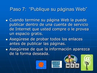 Paso 7: “Publique su páginas Web”
 Cuando termine su página Web la puede
publicar dentro de una cuenta de servicio
de Internet que usted compre o le provea
un espacio gratis.
 Asegúrese de probar todos los enlaces
antes de publicar las páginas.
 Asegúrese de que la información aparezca
de la forma deseada.
 