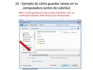 15.- Ejemplo de cómo guardar tareas en tu
computadora (antes de subirlas)
Nota: cuando guardes tus tareas estas se grabaran con un
numero por ejemplo: Tarea 10 (o la que corresponda)
 