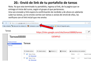 20.- Envió de link de tu portafolio de tareas
Nota. Ya que esta terminado tu portafolio, ingresa al link, de la pagina que se
entrego al inicio del curso, según el grupo al que perteneces.
Una vez enviado y link espera la confirmación de recibido y de ahora en adelante
sube tus tareas, ya no envíes correo con tareas o avisos de envió de ellas, las
verificare con el link inicial que me envíes
https://sites.google.com/site/tareas58888/tareas
EJEMPLO
 