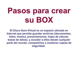 Pasos para crear
    su BOX
   El Disco Duro Virtual es un espacio ubicado en
Internet que permite guardar archivos (documentos,
  fotos, música, presentaciones, hojas de cálculo,
 bases de datos), y acceder a ellos desde cualquier
parte del mundo, compartirlos y mantener copias de
                     seguridad.
 