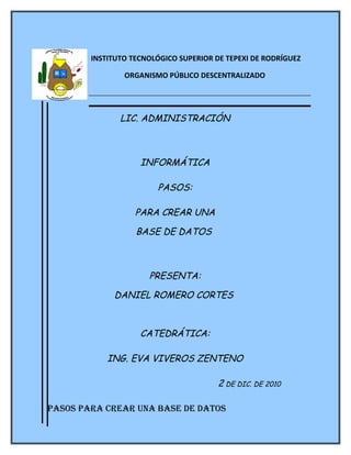 INSTITUTO TECNOLÓGICO SUPERIOR DE TEPEXI DE RODRÍGUEZ

                ORGANISMO PÚBLICO DESCENTRALIZADO




               LIC. ADMINISTRACIÓN



                    INFORMÁTICA

                        PASOS:

                   PARA CREAR UNA

                   BASE DE DATOS



                      PRESENTA:

             DANIEL ROMERO CORTES



                    CATEDRÁTICA:

            ING. EVA VIVEROS ZENTENO

                                        2 DE DIC. DE 2010

Pasos Para crear una base de datos
 