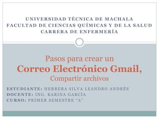 ESTUDIANTE: HERRERA SILVA LEANDRO ANDRÉS
DOCENTE: ING. KARINA GARCÍA
CURSO: PRIMER SEMESTRE “A”
Pasos para crear un
Correo Electrónico Gmail,
Compartir archivos
UNIVERSIDAD TÉCNICA DE MACHALA
FACULTAD DE CIENCIAS QUÍMICAS Y DE LA SALUD
CARRERA DE ENFERMERÍA
 