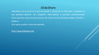 SlideShare
SlideShare es un servicio al que se accede a través de un sitio web, y mediante el
cual podemos publicar, ver, compartir, intercambiar y socializar presentaciones,

tanto nuestras como de otros autores. Es un servicio de utilización simple, flexible y
dinámico.
Sitio para acceder a esta herramienta
http://www.slideshare.net

 