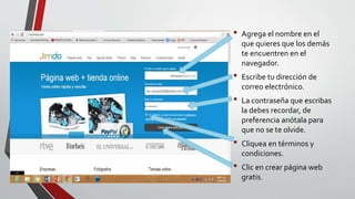 •

•
•

•
•

Agrega el nombre en el
que quieres que los demás
te encuentren en el
navegador.
Escribe tu dirección de
correo electrónico.
La contraseña que escribas
la debes recordar, de
preferencia anótala para
que no se te olvide.
Cliquea en términos y
condiciones.
Clic en crear página web
gratis.

 