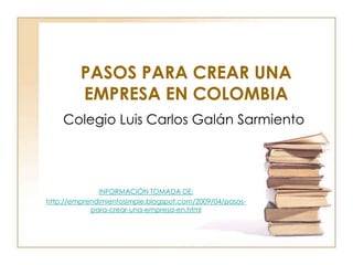 PASOS PARA CREAR UNA
         EMPRESA EN COLOMBIA
    Colegio Luis Carlos Galán Sarmiento




              INFORMACIÓN TOMADA DE:
http://emprendimientosimple.blogspot.com/2009/04/pasos-
            para-crear-una-empresa-en.html
 