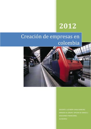 2012
Creación de empresas en
              colombia




              DOCENTE: LUZ MERY CHALA SANCHEZ
              DIRIGIDO AL GRUPO OPCION DE GRADO 2
              DESICIONES FINANCIERAS
              21/10/2012
 