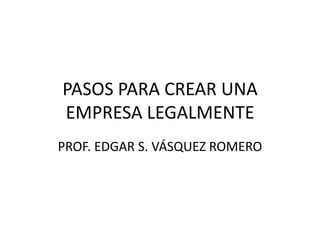 PASOS PARA CREAR UNA
EMPRESA LEGALMENTE
PROF. EDGAR S. VÁSQUEZ ROMERO
 