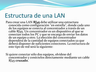 Estructura de una LANPara crear una LAN RJ45 debe utilizar una estructura conocida como configuración "en estrella", donde cada uno de los equipos se conecta al concentrador a través de un cable RJ45. Un concentrador es un dispositivo al que se conectan todos los PC y que se encarga de enviar los datos de un equipo a otro. La elección del concentrador dependerá de la cantidad de equipos conectados ya que deberá disponer de suficientes conectores. La estructura de este tipo de red será la siguiente: Si quiere conectar sólo dos equipos, olvídese del concentrador y conéctelos directamente mediante un cable RJ45 cruzado. 