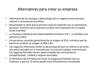 Alternativas para crear su empresa Informarse de las ventajas y desventajas de un negocio como persona natural o como persona jurídica. Resumiendo se diría que la persona natural responde con su patrimonio personal, mientras que la persona jurídica solo responde con el capital social invertido. La empresa individual de responsabilidad limitada ( eirl ) , es también una persona jurídica. Las personas naturales generalmente se acogen al RUS, mientras que las personas jurídicas se acogen al RER o RG. Los negocios informales tienen la desventaja de que sus bienes o servicios son poco cotizados en el mercado por su precaria calidad, mientras que los negocios formales tienen oportunidades de crecimiento en competitividad , calidad y mejores mercados. El Ministerio de la Producción tiene un programa llamado Crea tu Empresa, y que en 72 horas puede estar formalmente constituida. 