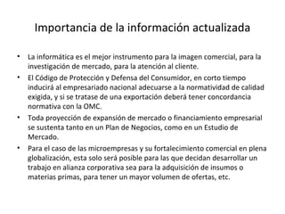 Importancia de la información actualizada La informática es el mejor instrumento para la imagen comercial, para la investigación de mercado, para la atención al cliente. El Código de Protección y Defensa del Consumidor, en corto tiempo inducirá al empresariado nacional adecuarse a la normatividad de calidad exigida, y si se tratase de una exportación deberá tener concordancia normativa con la OMC. Toda proyección de expansión de mercado o financiamiento empresarial se sustenta tanto en un Plan de Negocios, como en un Estudio de Mercado. Para el caso de las microempresas y su fortalecimiento comercial en plena globalización, esta solo será posible para las que decidan desarrollar un trabajo en alianza corporativa sea para la adquisición de insumos o materias primas, para tener un mayor volumen de ofertas, etc. 