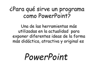 ¿Para qué sirve un programa 
como PowerPoint? 
Una de las herramientas más 
utilizadas en la actualidad para 
exponer diferentes ideas de la forma 
más didáctica, atractiva y original es 
PowerPoint 
 