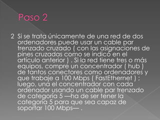 2 Si se trata únicamente de una red de dos
  ordenadores puede usar un cable par
  trenzado cruzado ( con las asignaciones de
  pines cruzadas como se indicó en el
  artículo anterior ) . Si la red tiene tres o más
  equipos, compre un concentrador ( hub )
  de tantos conectores como ordenadores y
  que trabaje a 100 Mbps ( FastEthernet ) ;
  luego, una el concentrador con cada
  ordenador usando un cable par trenzado
  de categoría 5 —ha de ser tener la
  categoría 5 para que sea capaz de
  soportar 100 Mbps— .
 