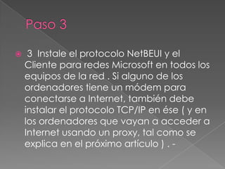     3 Instale el protocolo NetBEUI y el
    Cliente para redes Microsoft en todos los
    equipos de la red . Si alguno de los
    ordenadores tiene un módem para
    conectarse a Internet, también debe
    instalar el protocolo TCP/IP en ése ( y en
    los ordenadores que vayan a acceder a
    Internet usando un proxy, tal como se
    explica en el próximo artículo ) . -
 