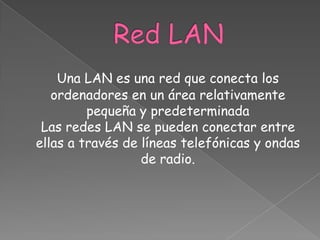 Una LAN es una red que conecta los
   ordenadores en un área relativamente
         pequeña y predeterminada
 Las redes LAN se pueden conectar entre
ellas a través de líneas telefónicas y ondas
                  de radio.
 