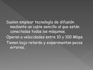 Suelen emplear tecnología de difusión
  mediante un cable sencillo al que están
  conectadas todas las máquinas.
Operan a velocidades entre 10 y 100 Mbps.
Tienen bajo retardo y experimentan pocos
  errores.
 