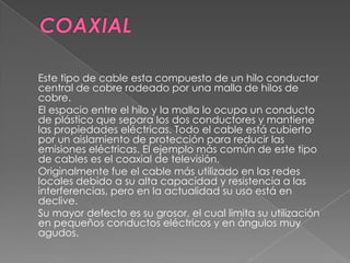 Este tipo de cable esta compuesto de un hilo conductor
central de cobre rodeado por una malla de hilos de
cobre.
El espacio entre el hilo y la malla lo ocupa un conducto
de plástico que separa los dos conductores y mantiene
las propiedades eléctricas. Todo el cable está cubierto
por un aislamiento de protección para reducir las
emisiones eléctricas. El ejemplo más común de este tipo
de cables es el coaxial de televisión.
Originalmente fue el cable más utilizado en las redes
locales debido a su alta capacidad y resistencia a las
interferencias, pero en la actualidad su uso está en
declive.
Su mayor defecto es su grosor, el cual limita su utilización
en pequeños conductos eléctricos y en ángulos muy
agudos.
 