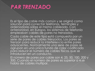 Es el tipo de cable más común y se originó como
solución para conectar teléfonos, terminales y
ordenadores sobre el mismo cableado. Con
anterioridad, en Europa, los sistemas de telefonía
empleaban cables de pares no trenzados.
Cada cable de este tipo está compuesto por un
serie de pares de cables trenzados. Los pares se
trenzan para reducir la interferencia entre pares
adyacentes. Normalmente una serie de pares se
agrupan en una única funda de color codificado
para reducir el número de cables físicos que se
introducen en un conducto.
El número de pares por cable son 4, 25, 50, 100, 200 y
300. Cuando el número de pares es superior a 4 se
habla de cables multipar.
 