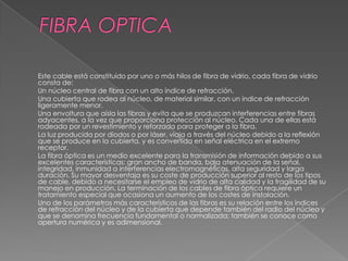 Este cable está constituido por uno o más hilos de fibra de vidrio, cada fibra de vidrio
consta de:
Un núcleo central de fibra con un alto índice de refracción.
Una cubierta que rodea al núcleo, de material similar, con un índice de refracción
ligeramente menor.
Una envoltura que aísla las fibras y evita que se produzcan interferencias entre fibras
adyacentes, a la vez que proporciona protección al núcleo. Cada una de ellas está
rodeada por un revestimiento y reforzada para proteger a la fibra.
La luz producida por diodos o por láser, viaja a través del núcleo debido a la reflexión
que se produce en la cubierta, y es convertida en señal eléctrica en el extremo
receptor.
La fibra óptica es un medio excelente para la transmisión de información debido a sus
excelentes características: gran ancho de banda, baja atenuación de la señal,
integridad, inmunidad a interferencias electromagnéticas, alta seguridad y larga
duración. Su mayor desventaja es su coste de producción superior al resto de los tipos
de cable, debido a necesitarse el empleo de vidrio de alta calidad y la fragilidad de su
manejo en producción. La terminación de los cables de fibra óptica requiere un
tratamiento especial que ocasiona un aumento de los costes de instalación.
Uno de los parámetros más característicos de las fibras es su relación entre los índices
de refracción del núcleo y de la cubierta que depende también del radio del núcleo y
que se denomina frecuencia fundamental o normalizada; también se conoce como
apertura numérica y es adimensional.
 