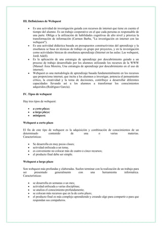 III. Definiciones de Webquest








Es una actividad de investigación guiada con recursos de internet que tiene en cuenta el
tiempo del alumno. Es un trabajo cooperativo en el que cada persona es responsable de
una parte. Obliga a la utilización de habilidades cognitivas de alto nivel y prioriza la
transformación de información (Carmen Barba, "La investigación en internet con las
webquest").
Es una actividad didáctica basada en presupuestos constructivistas del aprendizaje y la
enseñanza se basa en técnicas de trabajo en grupo por proyectos, y en la investigación
como actividades básicas de enseñanza aprendizaje (Internet en las aulas: Las webquest,
Jordi Adell).
Es la aplicación de una estrategia de aprendizaje por descubrimiento guiado a un
proceso de trabajo desarrollado por los alumnos utilizando los recursos de la WWW
(Manuel Área Moreira, Una estrategia de aprendizaje por descubrimiento en el uso de
internet).
Webquest es una metodología de aprendizaje basada fundamentalmente en los recursos
que proporciona internet, que incita a los alumnos a investigar, potencia el pensamiento
crítico, la creatividad y la toma de decisiones, contribuye a desarrollar diferentes
capacidades llevando así a los alumnos a transformar los conocimientos
adquiridos.(Rodríguez García).

IV. Tipos de webquest
Hay tres tipos de webquest:




a corto plazo;
a largo plazo;
miniquest.

Webquest a corto plazo
El fin de este tipo de webquest es la adquisición y combinación de conocimientos de un
determinado
contenido
de
una
o
varias
materias.
Características:





Se desarrolla en muy pocas clases;
actividad enfocada a un tema;
es conveniente no colocar más de cuatro o cinco recursos;
el producto final debe ser simple.

Webquest a largo plazo
Son webquest más profundas y elaboradas. Suelen terminar con la realización de un trabajo para
ser
presentado
generalmente
con
una
herramienta
informática.
Características:






se desarrolla en semanas o un mes;
actividad enfocada a varias disciplinas;
se analiza el conocimiento profundamente;
se colocan más recursos que en la de corto plazo;
el producto final es más complejo aprendiendo y creando algo para compartir o para que
respondan sus compañeros.

 