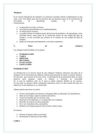 Miniquest
Es la versión reducida de las webquest. Los alumnos la pueden realizar completamente en una
clase o dos. Son ideales para que los docentes den sus primeros pasos en la construcción de
actividades
de
aprendizaje
basadas
en
la
red.
Características:







se desarrolla en un día o en horas;
actividad que generalmente no es multidisciplinaria;
se utilizan pocos recursos;
se pueden utilizar en cualquier punto del proceso de enseñanza y de aprendizaje: como
actividad inicial, como punto de la instrucción dentro de una unidad del plan de
estudios, o como actividad que culmina en el extremo de una unidad del plan de
estudios;
puede ser terminada individualmente o en forma cooperativa.

V.

Pasos

de

una

webquest

Las webquest están divididas en seis partes:







INTRODUCCIÓN
TAREA
PROCESO
RECURSOS
EVALUACIÓN
CONCLUSIÓN

INTRODUCCIÓN
La introducción es la sección inicial de una webquest. Podemos relacionar esta parte de la
webquest con la motivación que debemos realizar para presentar los temas a nuestros alumnos.
En este paso –que consiste en un texto corto– la presentación de la información debe ser clara,
atractiva
para
preparar,
captar
al
alumno
y
fomentar
su
curiosidad.
En el caso de establecer roles en la tarea se deben construir detalles de los mismos.
En este paso los alumnos deben comprender claramente cuál es la idea central del tema, los
objetivos y la actividad que se va a desarrollar.
Algunos puntos para tener en cuenta:








El texto está dirigido a los alumnos, el lenguaje debe ser adecuado a los destinatarios.
Debe ser motivador, captar la atención del alumno.
Tratar en lo posible que sea un texto corto.
Presentar la actividad que se va a desarrollar en la webquest.
Describir un contexto en líneas generales.
Si se van a introducir roles, enunciarlos.
Redactar una Pregunta general sobre el tema central a tratar .

En síntesis:



Orientar al alumno sobre la actividad.
Incrementar el interés por la actividad.

TAREA

 