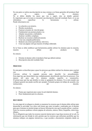 En esta parte se realiza una descripción no muy extensa y en líneas generales del producto final
–que
se
espera–
elaboren
los
alumnos.
No se deben detallar los pasos que van a seguir, sino un detalle general.
Es importante que en la tarea se encuentre una descripción clara del resultado final y si se usa
informática
especificar
la
herramienta
a
utilizar.
Puede relacionarse con:











La solución a un misterio.
Diseñar un producto.
Expresar un punto de vista del grupo.
Fundamentar una postura propia o no.
Adoptar una postura y defenderla.
Analizar variables complejas.
Realizar un resumen colaborativamente.
Crear una campaña publicitaria.
Redactar una noticia periodística, televisiva.
Crear una página web que muestre el trabajo elaborado.

En la Tarea se debe establecer qué herramientas podrán utilizar los alumnos para la creación,
muestra
y
debate
del
producto
final.
En síntesis:



Orientar al alumno sobre el producto final que deberá realizar.
Descripción clara del resultado final.

PROCESO
En esta parte se describen paso a paso los procesos que deben realizar los alumnos para concluir
con
el
trabajo.
Conviene
utilizar
la segunda
persona
para
describir
los
procedimientos.
Esta etapa hay que desarrollarla muy cuidadosamente, describiendo muy bien los procesos. Una
manera
útil
para
que
los
alumnos
puedan
seguirlos
es
enumerarlos.
El primer paso que hay que detallar es cómo se agruparán los alumnos. Si se está creando una
webquest general uno puede escribir por ejemplo: Formarán grupos de trabajo de acuerdo a las
instrucciones
del
docente.
En síntesis:



Pautas que organizan paso a paso la actividad del alumno.
Parte fundamental para los alumnos.

RECURSOS
En esta etapa de la webquest es donde se enumeran los recursos que el alumno debe utilizar para
desarrollar la actividad. Los sitios web tienen que estar revisados y analizados por el docente
para que el alumno no pierda tiempo en buscar información sino que la pueda utilizar y analizar.
Entre los recursos podemos colocar páginas de artículos, música, libros, biografías, entrevistas,
dibujos,
etc.
No es obligatorio que todos los recursos sean de internet pero sí que haya recursos de la web. La
información que nos brinda la web, permite que los recursos que utilicemos posibilite que los
alumnos trabajen con páginas interactivas, o que accedan a documentos originales dando un

 