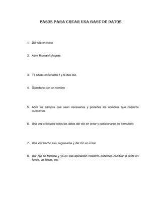 Pasos Para crear una base de datos
1. Dar clic en inicio
2. Abrir Microsoft Access
3. Te sitúas en la tabla 1 y le das clic,
4. Guardarlo con un nombre
5. Abrir los campos que sean necesarios y ponerles los nombres que nosotros
quieramos
6. Una vez colocado todos los datos dar clic en crear y posicionarse en formulario
7. Una vez hecho eso, regresarse y dar clic en crear
8. Dar clic en formato y ya en esa aplicación nosotros podemos cambiar el color en
fondo, las letras, etc.
