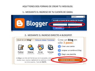 AQUÍ TIENES DOS FORMAS DE CREAR TU WEB BLOG.
1.- MEDIANTE EL INGRESO DE TU CUENTA DE GMAIL

2.- MEDIANTE EL INGRESO DIRECTO A BLOGSPOT.

 