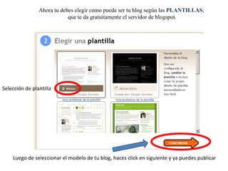 Ahora tu debes elegir como puede ser tu blog según las PLANTILLAS,
que te da gratuitamente el servidor de blogspot.

Selección de plantilla

Luego de seleccionar el modelo de tu blog, haces click en siguiente y ya puedes publicar

 