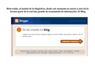 Bienvenido, al mundo de la blogósfera, desde este momento tu entras a otro nivel,
formas parte de la red más grande de transmisión de información. El Blog.

 