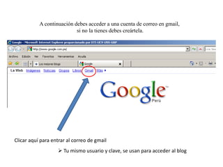 A continuación debes acceder a una cuenta de correo en gmail,
si no la tienes debes creártela.

Clicar aquí para entrar al correo de gmail

 Tu mismo usuario y clave, se usan para acceder al blog

 