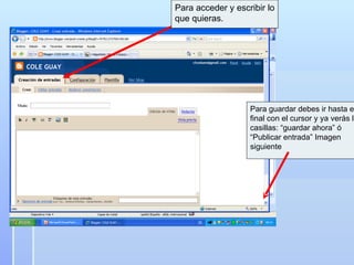 Para acceder y escribir lo que quieras.  Para guardar debes ir hasta el final con el cursor y ya verás las casillas: “guardar ahora” ó  “ Publicar entrada” Imagen siguiente 