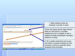. . Elige redactar antes de empezar a escribir tu texto. 2.Una vez hayas escrito algo primero elide en vista previa, si quedas satisfecho/a con tu trabajo, le das a publicar entrada.(rectángulo naranja) y saldrá en tu blog. 3. Si no estás contento/a con lo que has hecho o quieres acabarlo en otro momento, pincha en guardar ahora. Quedará como borrador. 