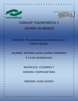 CONALEP TLALNEPANTLA 1
ESTADO DE MEXICO
MODULO: Procesamiento de información por
medios digitales
ALUMNO: ANTONIO ALEXIS ALONSO ARCINIEGA
P.T.B EN INFORMATICA
MATRICULA: 151930033-7
ASESORIA COMPLEMETARIA
PROFSOR: HUGO ACOSTA
 