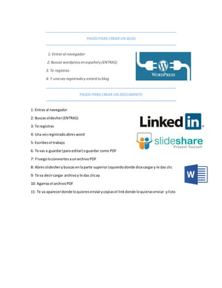 PASOS PARA CREAR UN BLOG
1: Entraral navegador
2: Buscar wordpressen españoly (ENTRAS)
3: Te registras
4: Y una vezregistrado y estará tu blog
PASOS PARA CREAR UN DOCUMENTO
1: Entras al navegador
2: Buscasslidesher(ENTRAS)
3: Te registras
4: Una vezregistradoabresword
5: Escribesel trabajo
6: Te vas a guardar(para editar) oguardar como PDF
7: Y luegoloconviertesaunarchivoPDF
8: Abresslidesherybuscasenlaparte superiorizquierdodonde dicecargary le das clic
9: Te va decircargar archivoy le das clicay
10: Agarras el archivoPDF
11: Te va aparecerdonde loquieresenviarycopiasel linkdonde loquierasenviar ylisto
