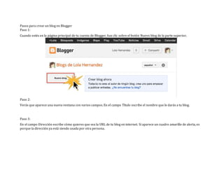 Pasos para crear un blog en Blogger
Paso 1:
Cuando estés en la página principal de tu cuenta de Blogger, haz clic sobre el botón Nuevo blog de la parte superior.
Paso 2:
Verás que aparece una nueva ventana con varios campos. En el campo Título escribe el nombre que le darás a tu blog.
Paso 3:
En el campo Dirección escribe cómo quieres que sea la URL de tu blog en internet. Si aparece un cuadro amarillo de alerta, es
porque la dirección ya está siendo usada por otra persona.
 