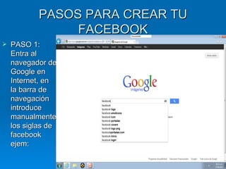 PASOS PARA CREAR TU
                FACEBOOK
   PASO 1:
    Entra al
    navegador de
    Google en
    Internet, en
    la barra de
    navegación
    introduce
    manualmente
    los siglas de
    facebook
    ejem:
 