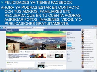 FELICIDADES YA TIENES FACEBOOK
AHORA YA PODRAS ESTAR EN CONTACTO
 CON TUS AMIGOS, FAMILIARES ETC.
 RECUERDA QUE EN TU CUENTA PODRAS
 AGREGAR FOTOS, IMÁGENES, VIDOS, Y O
 PUBLICASIONES GRATUITAMENTE.
 
