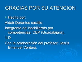 GRACIAS POR SU ATENCION
 Hecho por:
Aldair Dorantes castillo
Integrante del bachillerato por
  competencias: CEP (Guadalajara).
1-D
Con la colaboración del profesor: Jesús
  Emanuel Ventura.
 