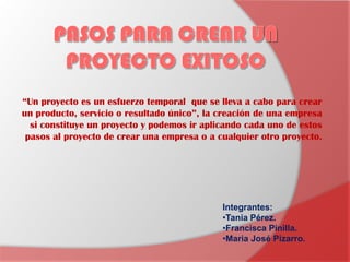 “Un proyecto es un esfuerzo temporal que se lleva a cabo para crear
un producto, servicio o resultado único”, la creación de una empresa
  si constituye un proyecto y podemos ir aplicando cada uno de estos
 pasos al proyecto de crear una empresa o a cualquier otro proyecto.




                                             Integrantes:
                                             •Tania Pérez.
                                             •Francisca Pinilla.
                                             •Maria José Pizarro.
 