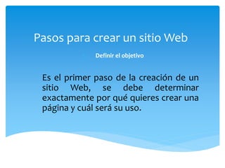 Pasos para crear un sitio Web 
1. Definir el objetivo 
Es el primer paso de la creación de un 
sitio Web, se debe determinar 
exactamente por qué quieres crear una 
página y cuál será su uso. 
 