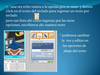7.- una vez echo vamos a la opción give at voice y damos
click en el icono del teclado para ingresar un texto por
teclado
pero tan bien ahí como ingresar por las otras
opciones, escribimos ahí nuestro texto

Aa                                * podemos cambiar
                                    la voz y editar en
                                     las opciones de
                                      abajo del texto
 