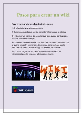 234316-44450386715147955Pasos para crear un wikiPasos para crear un wiki<br />Para crear un wiki siga los siguientes pasos: <br />1.- Ir a la página www.wikispaces.com<br />2.-Crear una cuenta que servirá para identificarnos en la página.<br />3.- Introducir un nombre de usuario (que bien puede ser tu propio nombre u otro que tú elijas).<br />4.- Introducir una contraseña, una dirección de correo electrónico (a la que te enviarán un mensaje bienvenida para verificar que la dirección de correo es correcta) y un nombre para tu wiki.<br />5.- Cuando hagas clic en “Join” (para crear tu espacio en wikispaces) podrás empezar a trabajar en tu wiki.<br />    <br />                                                                   <br />                                                   <br />