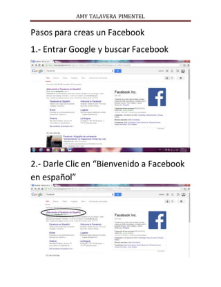 AMY TALAVERA PIMENTEL 
Pasos para creas un Facebook 
1.- Entrar Google y buscar Facebook 
2.- Darle Clic en “Bienvenido a Facebook 
en español” 
 