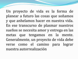 Un proyecto de vida es la forma de planear a futuro las cosas que soñamos y que anhelamos hacer en nuestra vida. En ese transcurso de plasmar nuestros sueños se necesita amor y entrega en las metas que tengamos en la mente. Generalmente, un proyecto de vida debe verse como el camino para lograr nuestra autorrealización