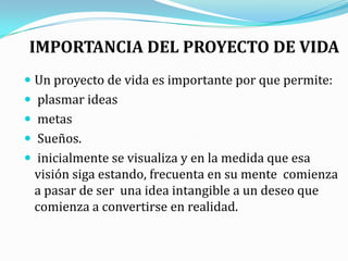 IMPORTANCIA DEL PROYECTO DE VIDAUn proyecto de vida es importante por que permite:plasmar ideas metas Sueños. inicialmente se visualiza y en la medida que esa visión siga estando, frecuenta en su mente  comienza a pasar de ser  una idea intangible a un deseo que comienza a convertirse en realidad.